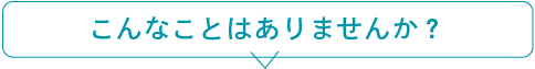 こんなことはありませんか?